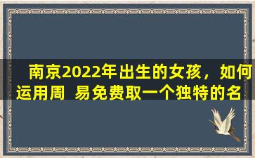 南京2022年出生的女孩，如何运用周  易免费取一个独特的名  字